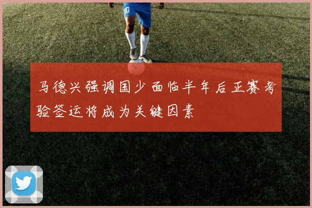 马德兴强调国少面临半年后正赛考验签运将成为关键因素