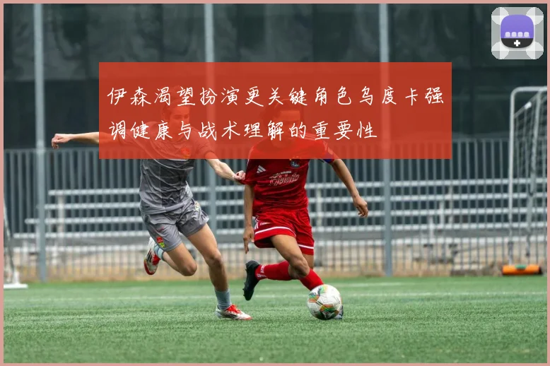 伊森渴望扮演更关键角色乌度卡强调健康与战术理解的重要性