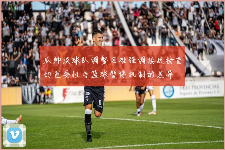 瓜帅谈球队调整困难强调接近榜首的重要性与篮球暂停机制的差异