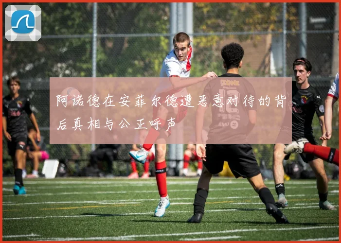 阿诺德在安菲尔德遭恶意对待的背后真相与公正呼声