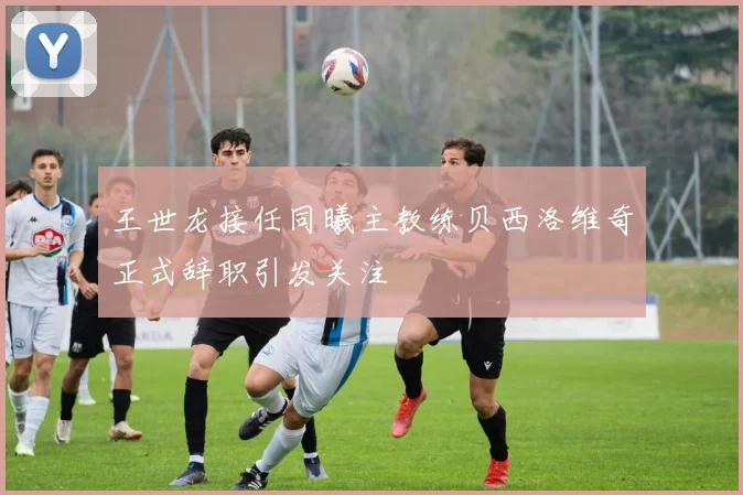 王世龙接任同曦主教练贝西洛维奇正式辞职引发关注