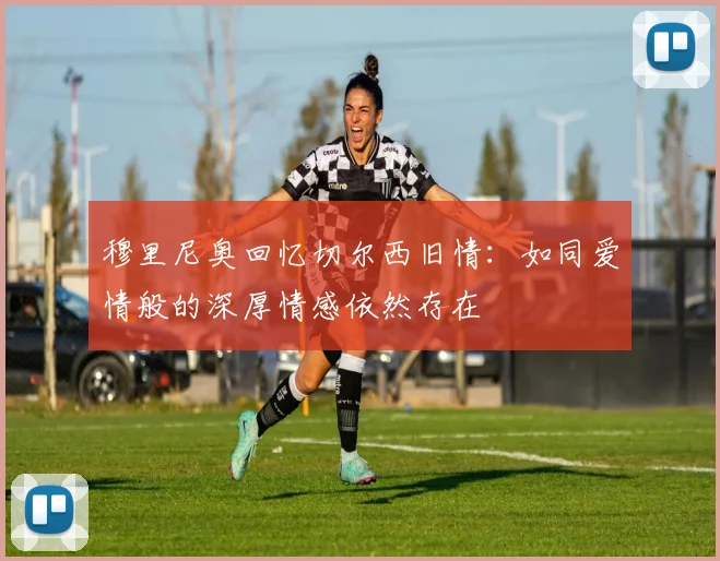 穆里尼奥回忆切尔西旧情：如同爱情般的深厚情感依然存在
