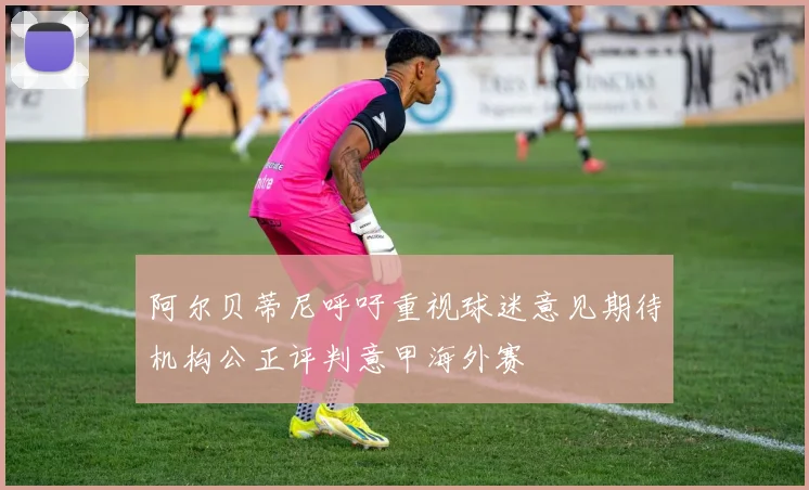 阿尔贝蒂尼呼吁重视球迷意见期待机构公正评判意甲海外赛