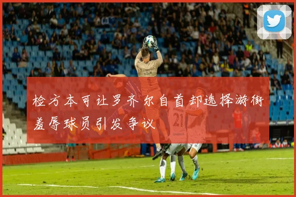 检方本可让罗齐尔自首却选择游街羞辱球员引发争议