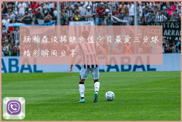 杨瀚森谈稀缺价值今日最爱三分球精彩瞬间分享