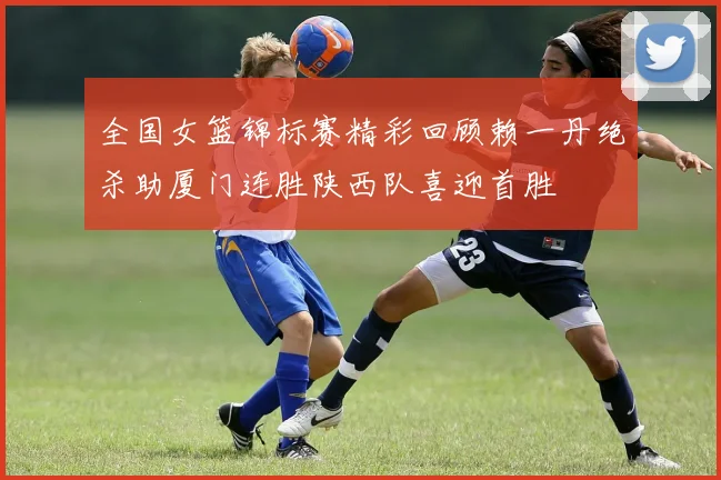 全国女篮锦标赛精彩回顾赖一丹绝杀助厦门连胜陕西队喜迎首胜