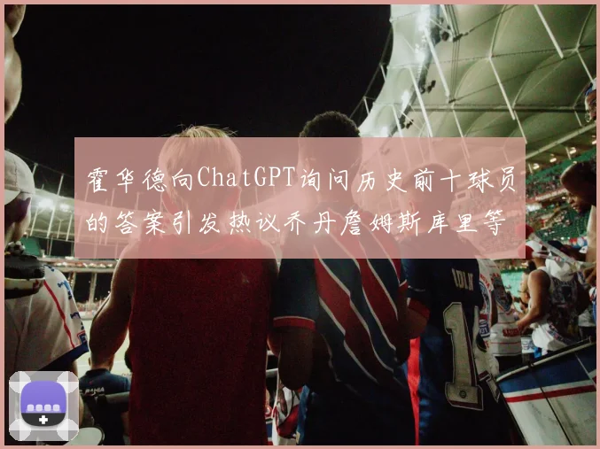 霍华德向ChatGPT询问历史前十球员的答案引发热议乔丹詹姆斯库里等传奇球星榜单揭秘
