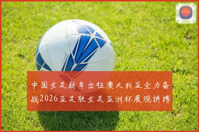 中国女足新年出征澳大利亚全力备战2026亚足联女足亚洲杯展现拼搏精神
