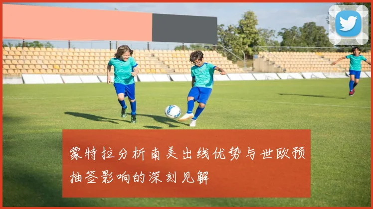 蒙特拉分析南美出线优势与世欧预抽签影响的深刻见解