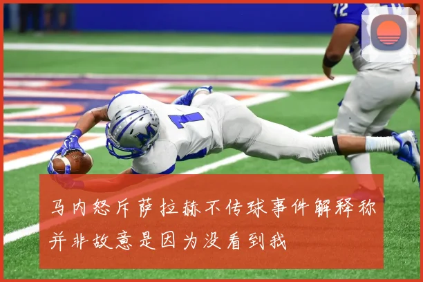 马内怒斥萨拉赫不传球事件解释称并非故意是因为没看到我