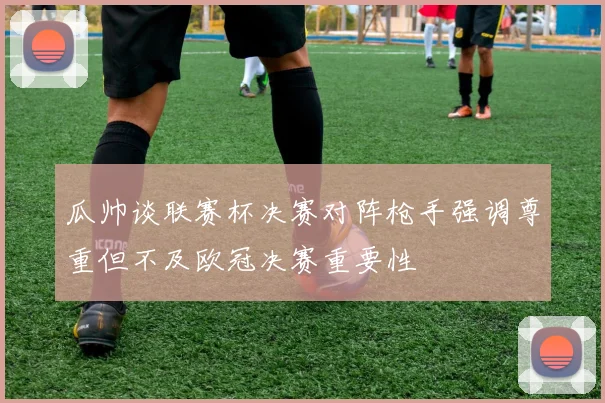 瓜帅谈联赛杯决赛对阵枪手强调尊重但不及欧冠决赛重要性