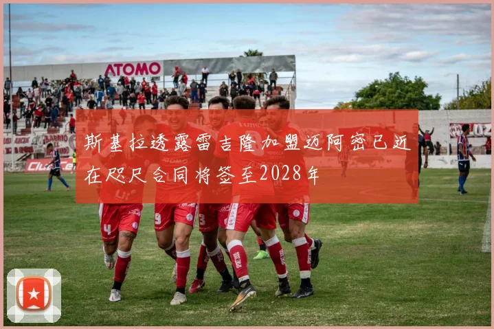 斯基拉透露雷吉隆加盟迈阿密已近在咫尺合同将签至2028年