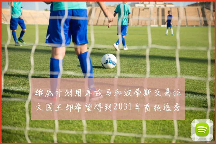 雄鹿计划用库兹马和波蒂斯交易拉文国王却希望得到2031年首轮选秀权