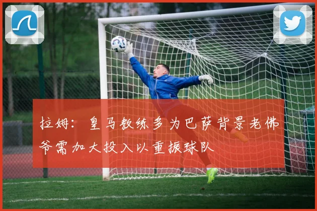 拉姆：皇马教练多为巴萨背景老佛爷需加大投入以重振球队
