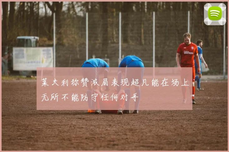 莱夫利称赞浓眉表现超凡能在场上无所不能防守任何对手
