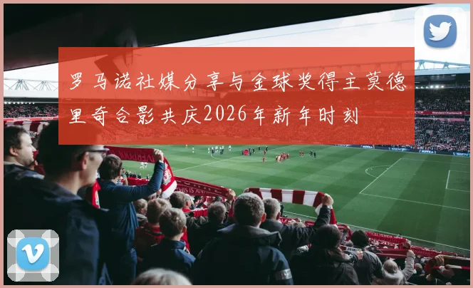 罗马诺社媒分享与金球奖得主莫德里奇合影共庆2026年新年时刻