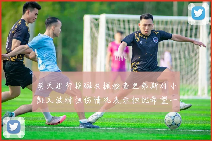 明天进行核磁共振检查里弗斯对小凯文波特扭伤情况表示担忧希望一切顺利